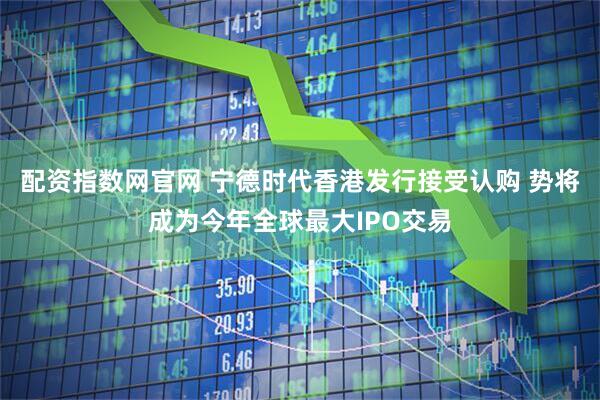 配资指数网官网 宁德时代香港发行接受认购 势将成为今年全球最大IPO交易