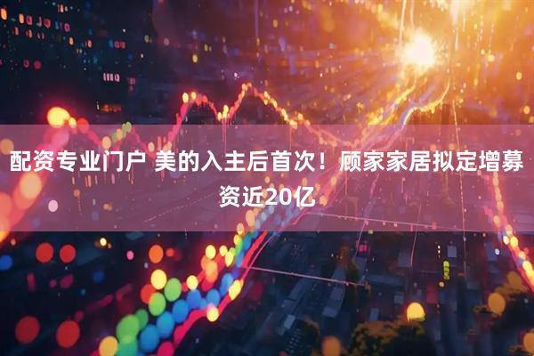 配资专业门户 美的入主后首次！顾家家居拟定增募资近20亿