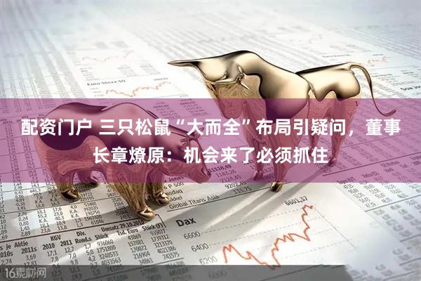 配资门户 三只松鼠“大而全”布局引疑问，董事长章燎原：机会来了必须抓住