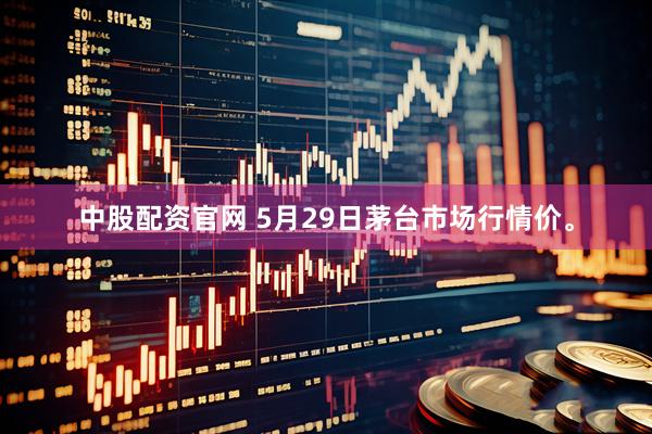 中股配资官网 5月29日茅台市场行情价。