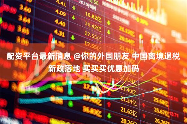 配资平台最新消息 @你的外国朋友 中国离境退税新政落地 买买买优惠加码
