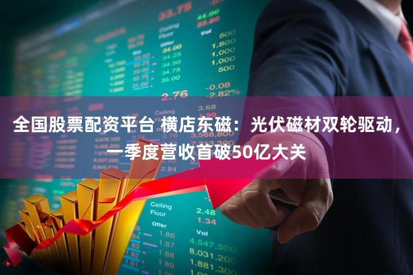 全国股票配资平台 横店东磁：光伏磁材双轮驱动，一季度营收首破50亿大关