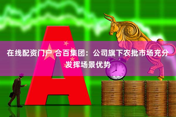 在线配资门户 合百集团：公司旗下农批市场充分发挥场景优势