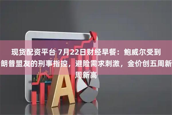 现货配资平台 7月22日财经早餐：鲍威尔受到特朗普盟友的刑事指控，避险需求刺激，金价创五周新高