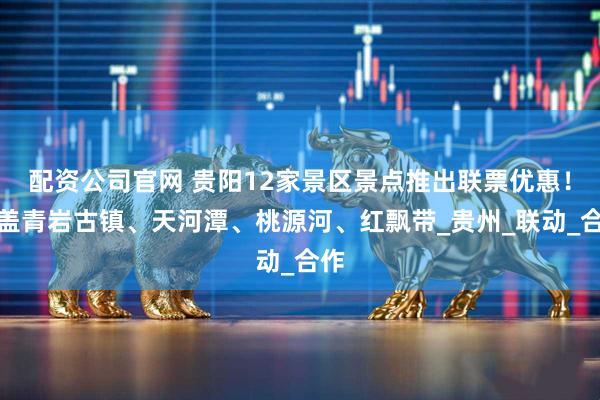 配资公司官网 贵阳12家景区景点推出联票优惠！涵盖青岩古镇、天河潭、桃源河、红飘带_贵州_联动_合作