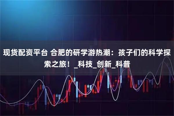 现货配资平台 合肥的研学游热潮：孩子们的科学探索之旅！_科技_创新_科普